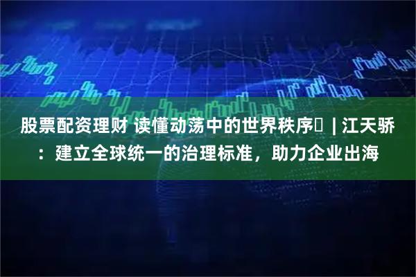 股票配资理财 读懂动荡中的世界秩序⑰| 江天骄：建立全球统一的治理标准，助力企业出海