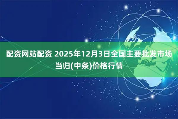配资网站配资 2025年12月3日全国主要批发市场当归(中条)价格行情