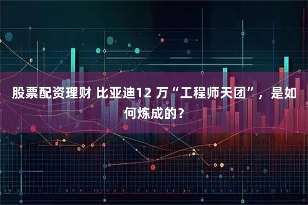 股票配资理财 比亚迪12 万“工程师天团”，是如何炼成的？