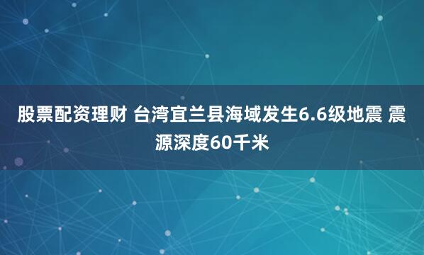 股票配资理财 台湾宜兰县海域发生6.6级地震 震源深度60千米