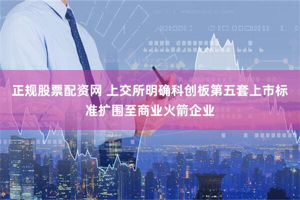 正规股票配资网 上交所明确科创板第五套上市标准扩围至商业火箭企业