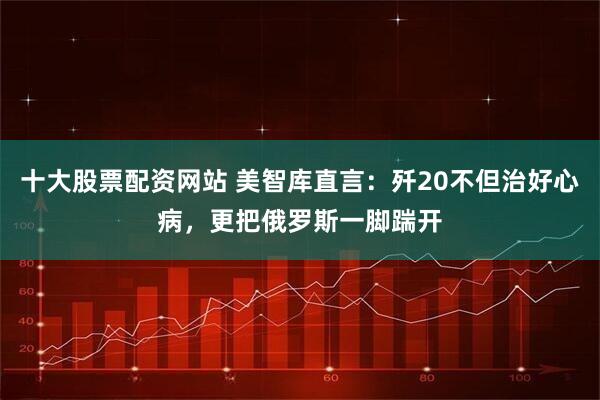 十大股票配资网站 美智库直言：歼20不但治好心病，更把俄罗斯一脚踹开