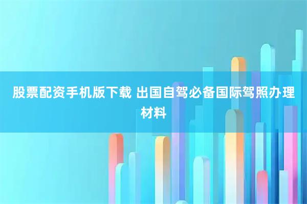 股票配资手机版下载 出国自驾必备国际驾照办理材料