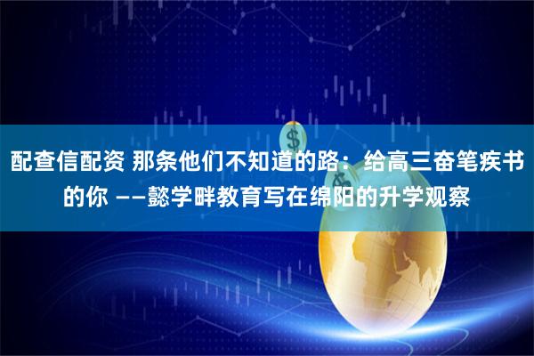 配查信配资 那条他们不知道的路：给高三奋笔疾书的你 ——懿学畔教育写在绵阳的升学观察