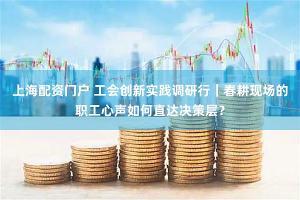 上海配资门户 工会创新实践调研行｜春耕现场的职工心声如何直达决策层？